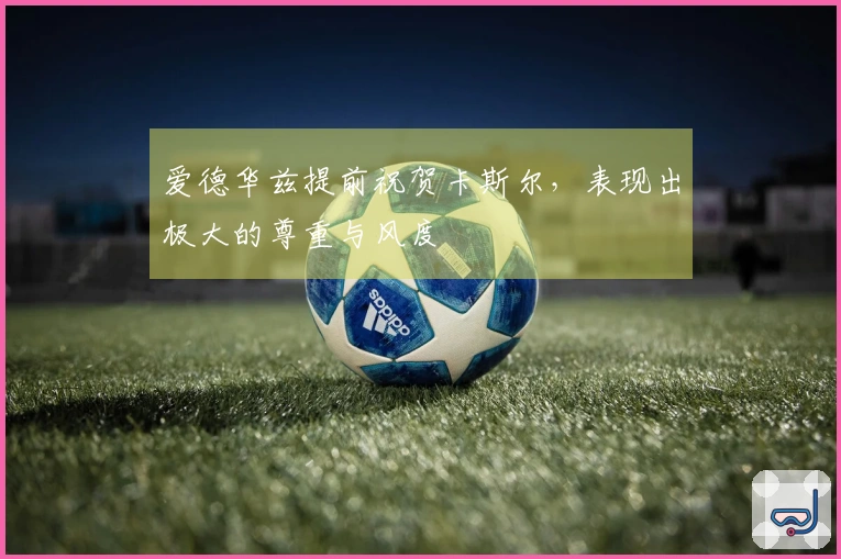 爱德华兹提前祝贺卡斯尔，表现出极大的尊重与风度