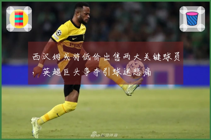 西汉姆或将低价出售两大关键球员，英超巨头争夺引球迷悲痛