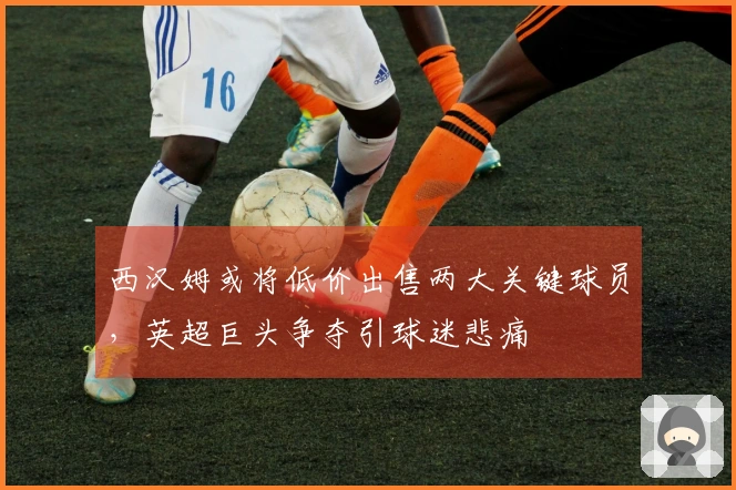 西汉姆或将低价出售两大关键球员，英超巨头争夺引球迷悲痛