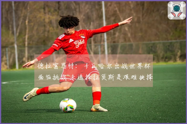 德拉富恩特：卡瓦哈尔出战世界杯面临挑战 未选择拉莫斯是艰难抉择